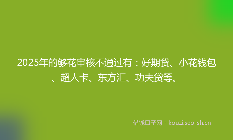 2025年的够花审核不通过有：好期贷、小花钱包、超人卡、东方汇、功夫贷等。
