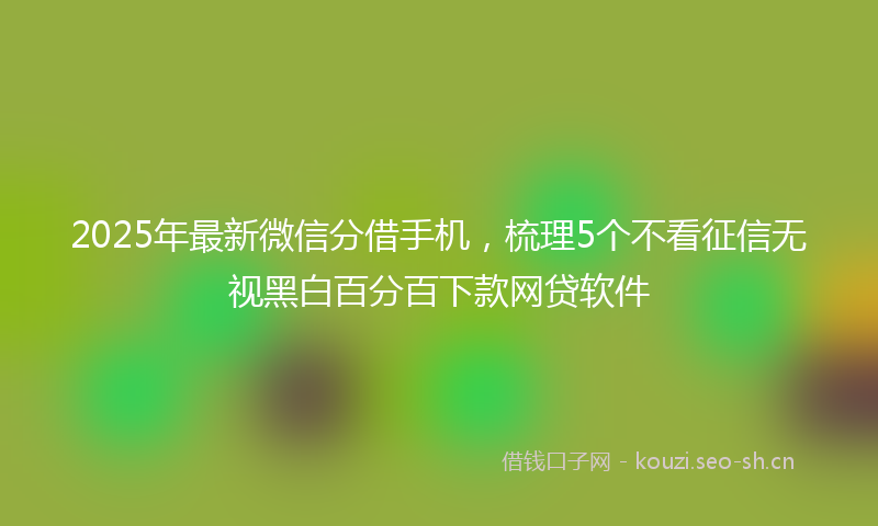 2025年最新微信分借手机，梳理5个不看征信无视黑白百分百下款网贷软件