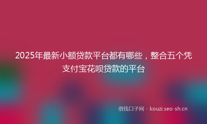 2025年最新小额贷款平台都有哪些，整合五个凭支付宝花呗贷款的平台