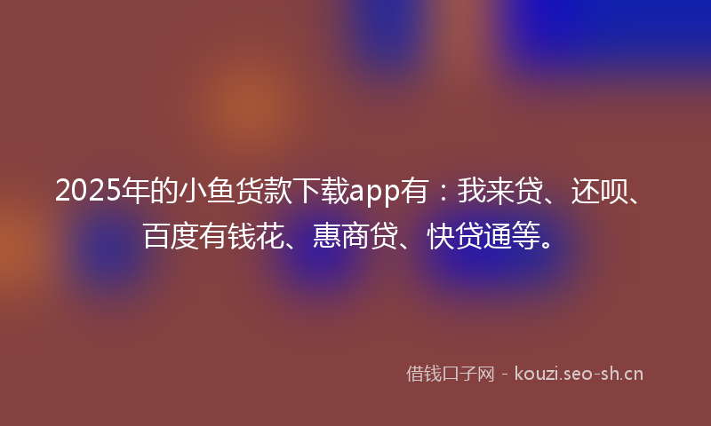 2025年的小鱼货款下载app有：我来贷、还呗、百度有钱花、惠商贷、快贷通等。