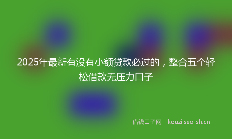 2025年最新有没有小额贷款必过的，整合五个轻松借款无压力口子