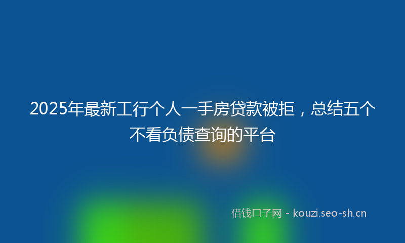 2025年最新工行个人一手房贷款被拒，总结五个不看负债查询的平台