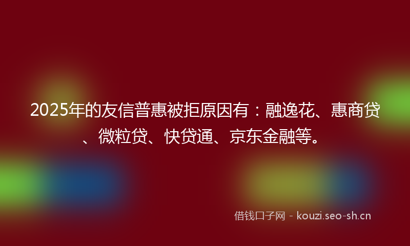 2025年的友信普惠被拒原因有：融逸花、惠商贷、微粒贷、快贷通、京东金融等。