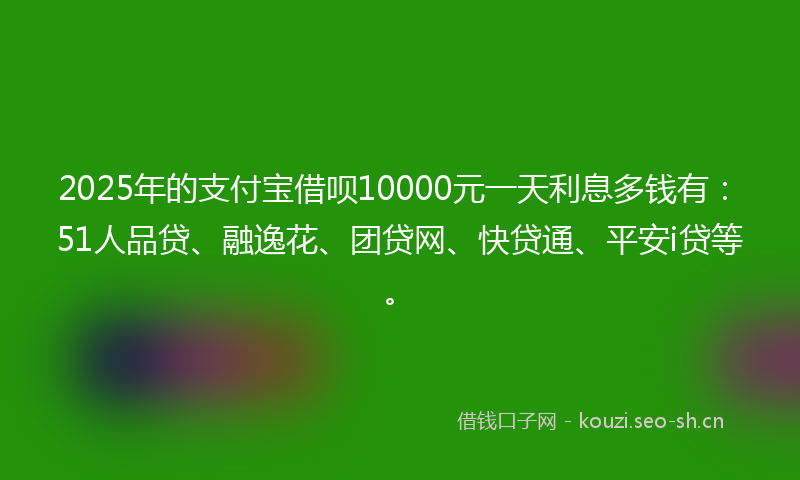 2025年的支付宝借呗10000元一天利息多钱有：51人品贷、融逸花、团贷网、快贷通、平安i贷等。