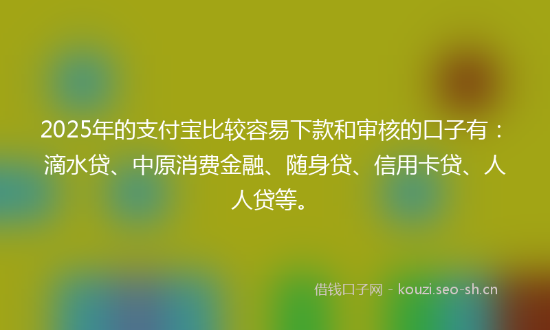 2025年的支付宝比较容易下款和审核的口子有：滴水贷、中原消费金融、随身贷、信用卡贷、人人贷等。