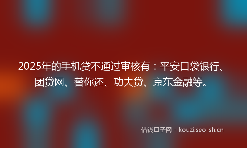 2025年的手机贷不通过审核有：平安口袋银行、团贷网、替你还、功夫贷、京东金融等。