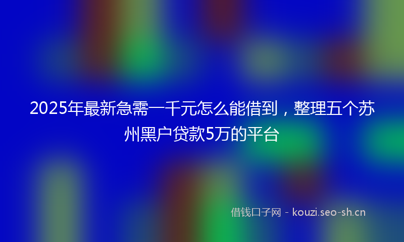 2025年最新急需一千元怎么能借到，整理五个苏州黑户贷款5万的平台