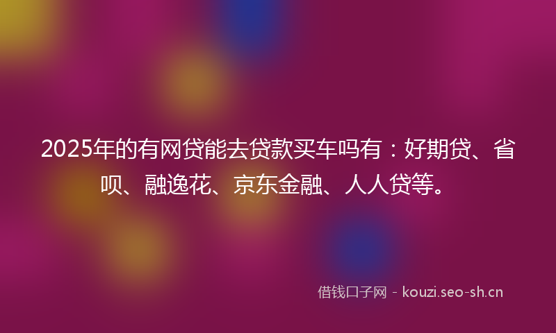 2025年的有网贷能去贷款买车吗有：好期贷、省呗、融逸花、京东金融、人人贷等。