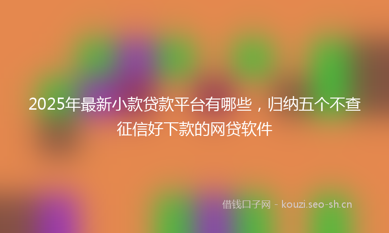 2025年最新小款贷款平台有哪些，归纳五个不查征信好下款的网贷软件