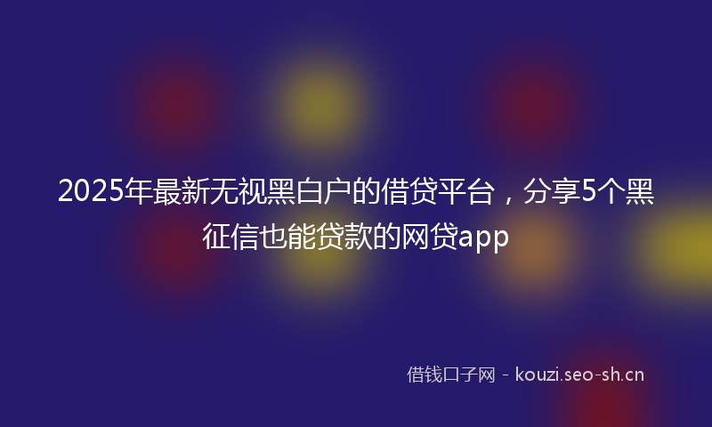 2025年最新无视黑白户的借贷平台，分享5个黑征信也能贷款的网贷app
