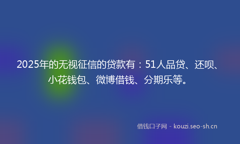 2025年的无视征信的贷款有：51人品贷、还呗、小花钱包、微博借钱、分期乐等。