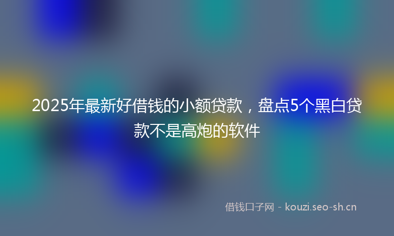 2025年最新好借钱的小额贷款，盘点5个黑白贷款不是高炮的软件
