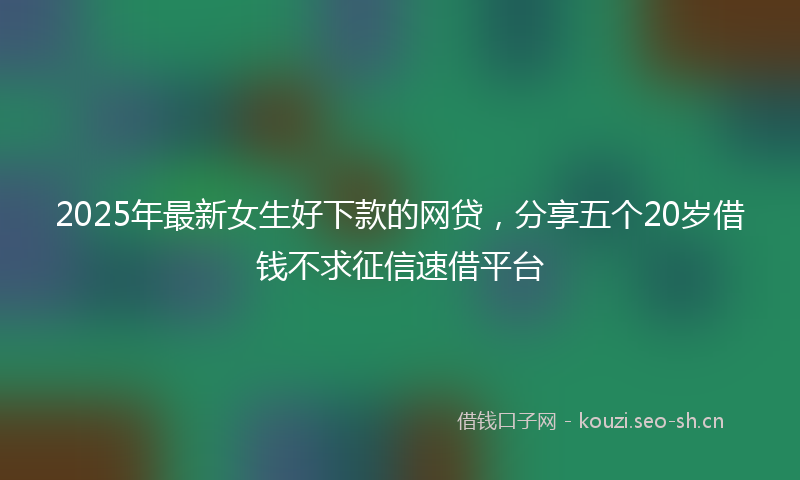 2025年最新女生好下款的网贷，分享五个20岁借钱不求征信速借平台