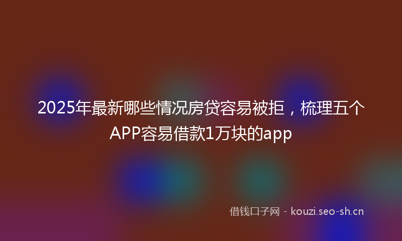 2025年最新哪些情况房贷容易被拒，梳理五个APP容易借款1万块的app