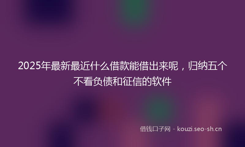 2025年最新最近什么借款能借出来呢，归纳五个不看负债和征信的软件
