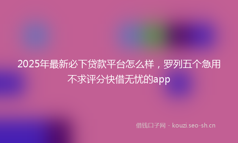 2025年最新必下贷款平台怎么样，罗列五个急用不求评分快借无忧的app