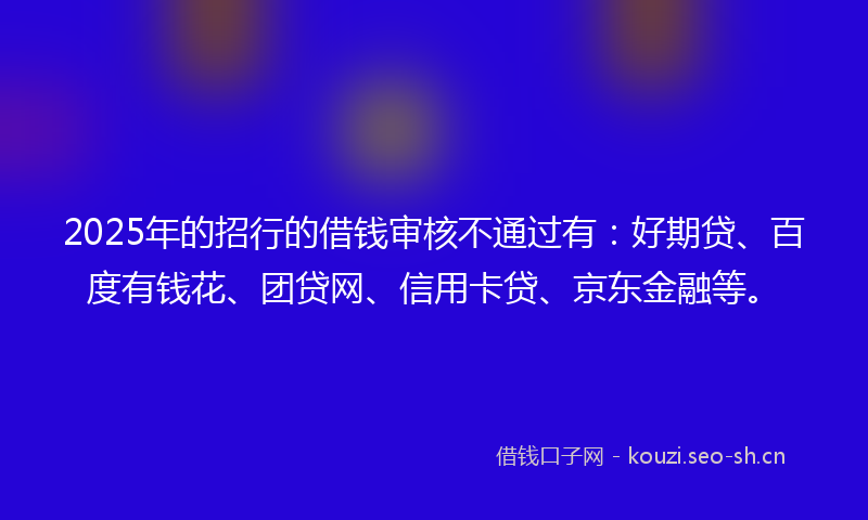 2025年的招行的借钱审核不通过有：好期贷、百度有钱花、团贷网、信用卡贷、京东金融等。
