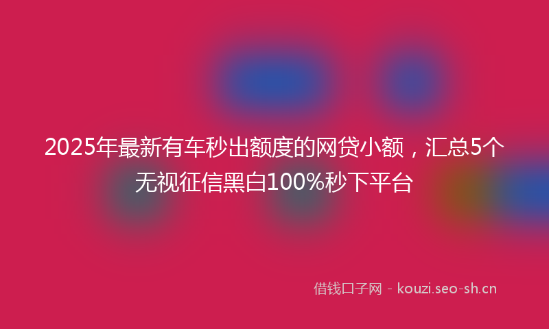 2025年最新有车秒出额度的网贷小额，汇总5个无视征信黑白100%秒下平台