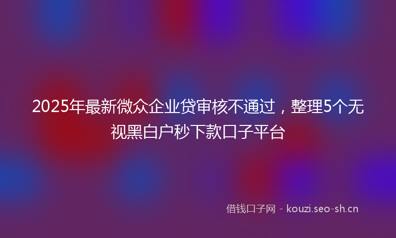 2025年最新微众企业贷审核不通过，整理5个无视黑白户秒下款口子平台
