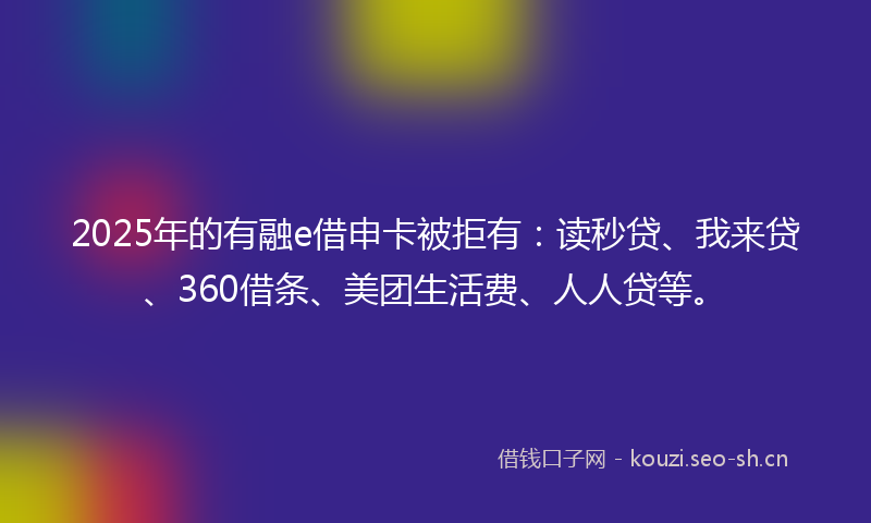 2025年的有融e借申卡被拒有：读秒贷、我来贷、360借条、美团生活费、人人贷等。