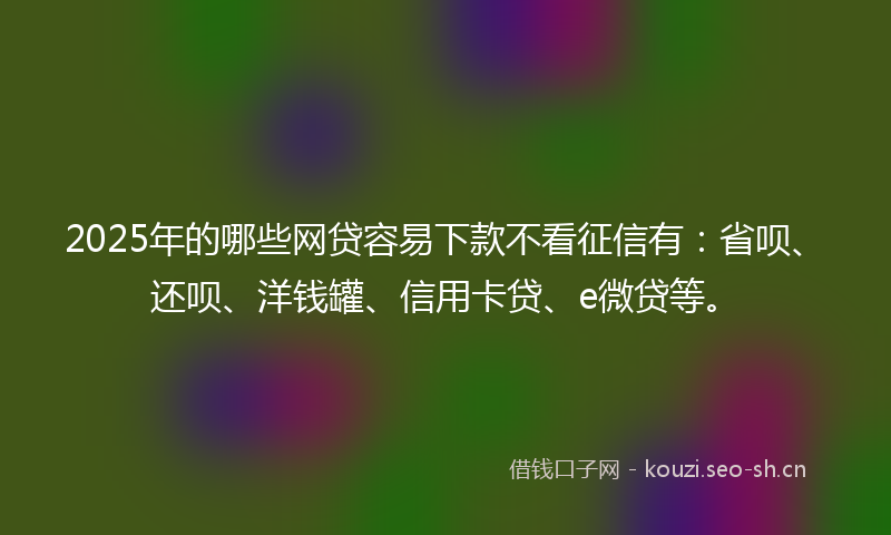 2025年的哪些网贷容易下款不看征信有：省呗、还呗、洋钱罐、信用卡贷、e微贷等。