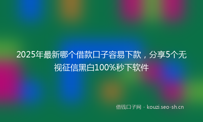 2025年最新哪个借款口子容易下款,分享5个无视征信黑白100%秒下软件