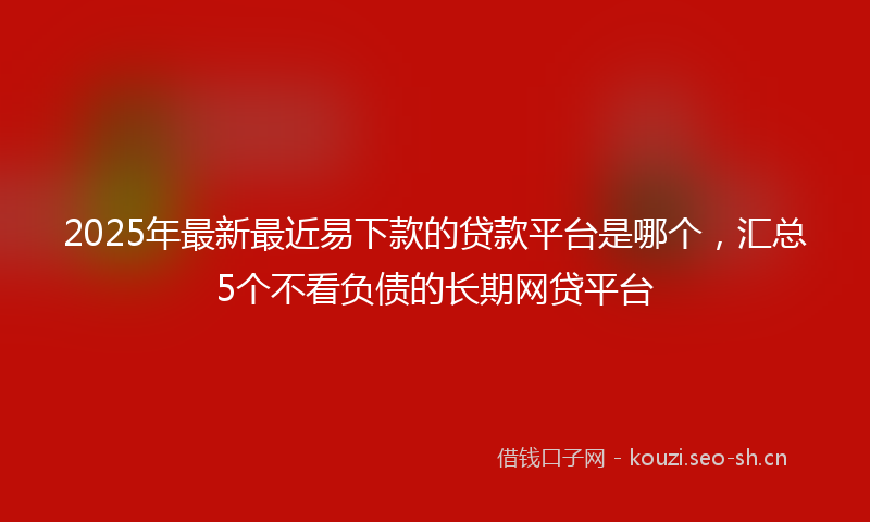 2025年最新最近易下款的贷款平台是哪个，汇总5个不看负债的长期网贷平台