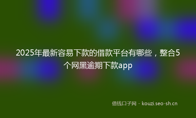 2025年最新容易下款的借款平台有哪些，整合5个网黑逾期下款app