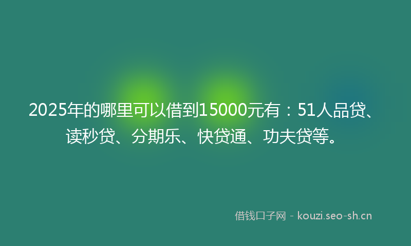 2025年的哪里可以借到15000元有：51人品贷、读秒贷、分期乐、快贷通、功夫贷等。