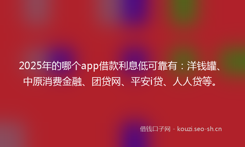 2025年的哪个app借款利息低可靠有：洋钱罐、中原消费金融、团贷网、平安i贷、人人贷等。