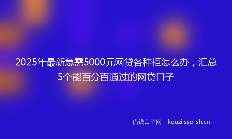 2025年最新急需5000元网贷各种拒怎么办，汇总5个能百分百通过的网贷口子