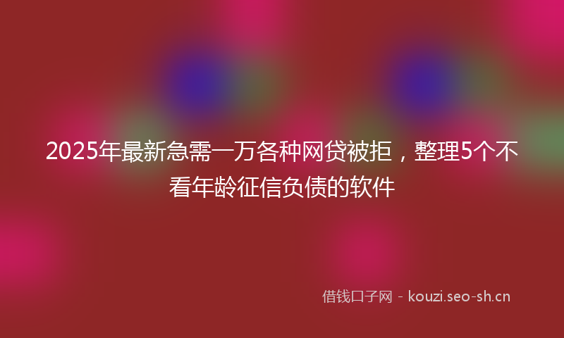 2025年最新急需一万各种网贷被拒，整理5个不看年龄征信负债的软件