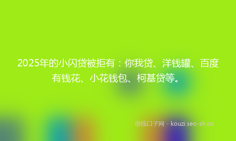 2025年的小闪贷被拒有：你我贷、洋钱罐、百度有钱花、小花钱包、柯基贷等。