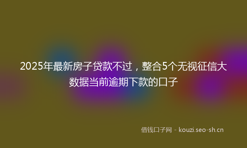 2025年最新房子贷款不过，整合5个无视征信大数据当前逾期下款的口子