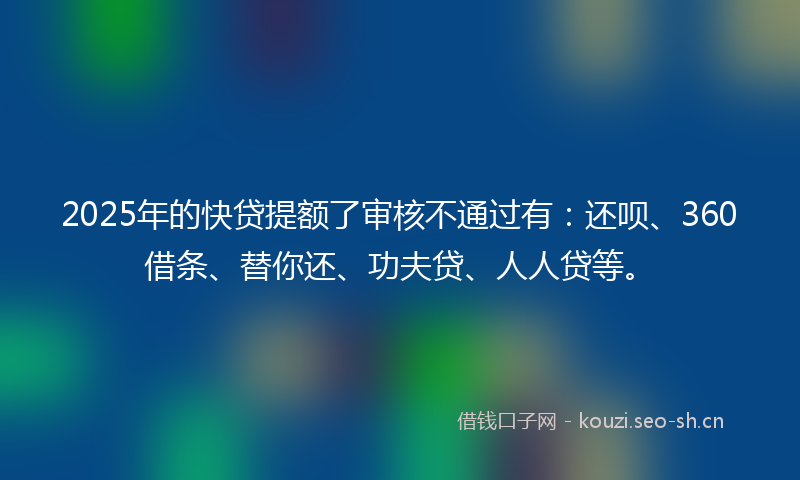 2025年的快贷提额了审核不通过有：还呗、360借条、替你还、功夫贷、人人贷等。