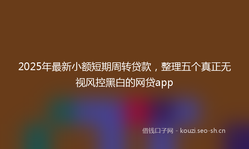 2025年最新小额短期周转贷款，整理五个真正无视风控黑白的网贷app