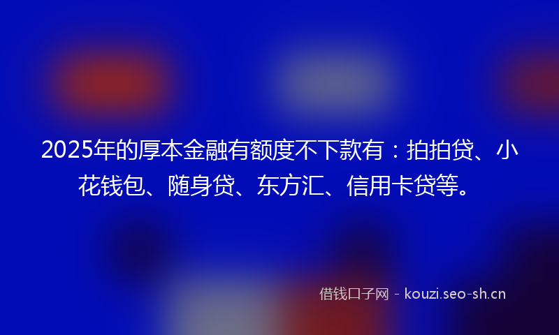 2025年的厚本金融有额度不下款有：拍拍贷、小花钱包、随身贷、东方汇、信用卡贷等。