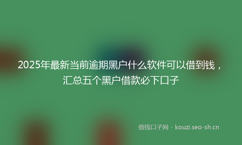 2025年最新当前逾期黑户什么软件可以借到钱，汇总五个黑户借款必下口子