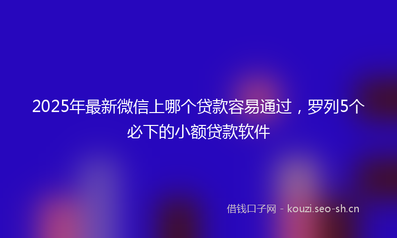 2025年最新微信上哪个贷款容易通过，罗列5个必下的小额贷款软件