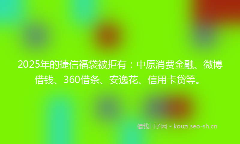 2025年的捷信福袋被拒有：中原消费金融、微博借钱、360借条、安逸花、信用卡贷等。