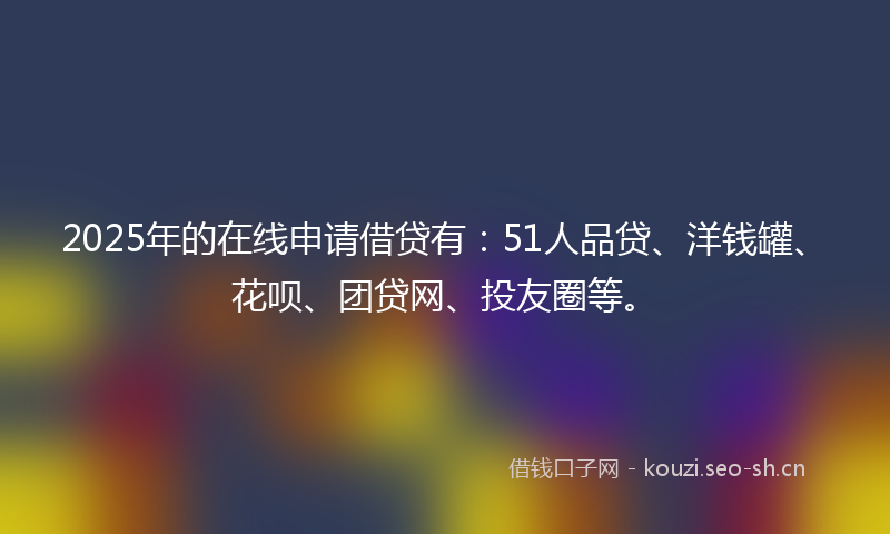 2025年的在线申请借贷有：51人品贷、洋钱罐、花呗、团贷网、投友圈等。