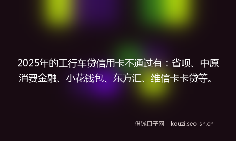 2025年的工行车贷信用卡不通过有：省呗、中原消费金融、小花钱包、东方汇、维信卡卡贷等。