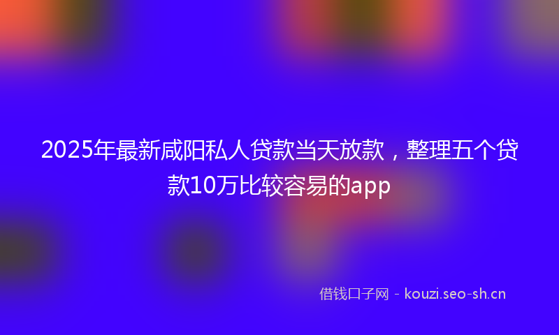 2025年最新咸阳私人贷款当天放款，整理五个贷款10万比较容易的app