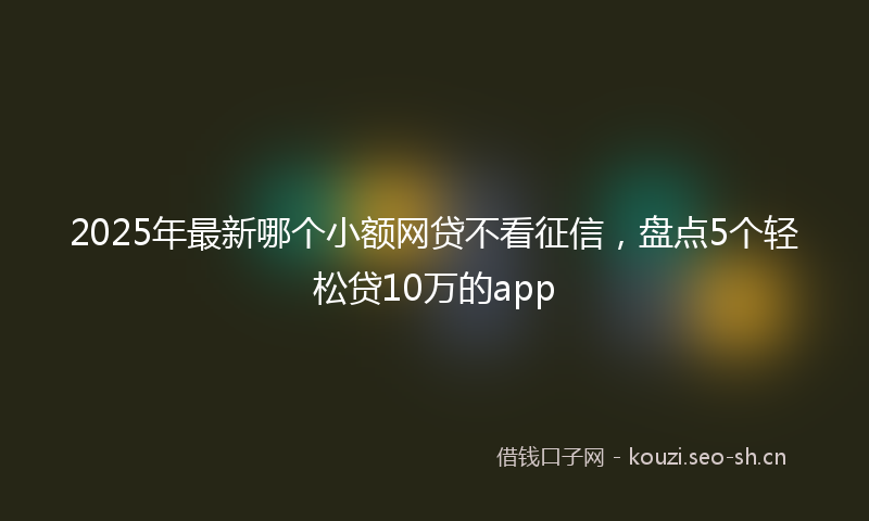 2025年最新哪个小额网贷不看征信，盘点5个轻松贷10万的app