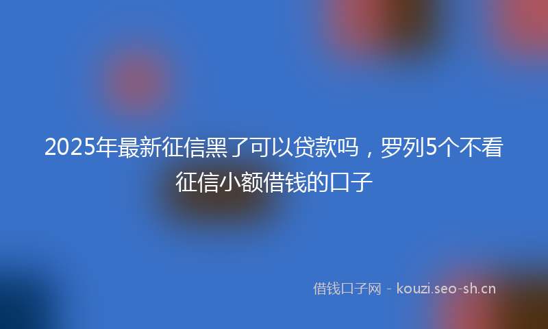 2025年最新征信黑了可以贷款吗,罗列5个不看征信小额借钱的口子