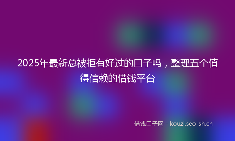 2025年最新总被拒有好过的口子吗，整理五个值得信赖的借钱平台