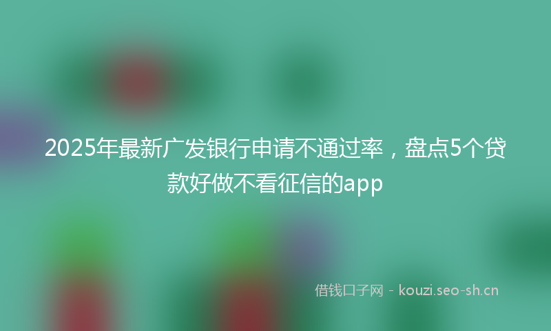 2025年最新广发银行申请不通过率，盘点5个贷款好做不看征信的app