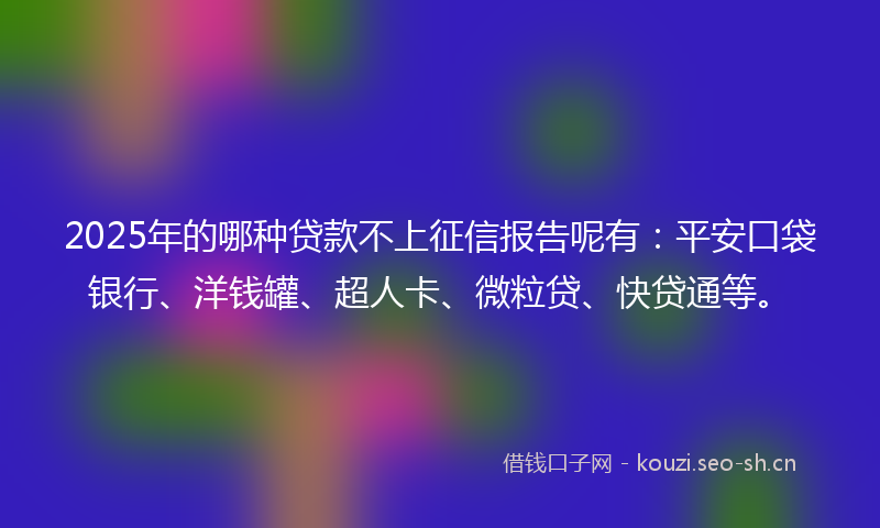 2025年的哪种贷款不上征信报告呢有：平安口袋银行、洋钱罐、超人卡、微粒贷、快贷通等。