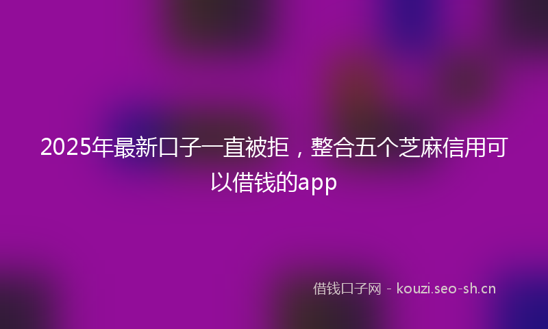 2025年最新口子一直被拒，整合五个芝麻信用可以借钱的app