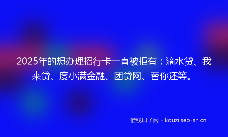 2025年的想办理招行卡一直被拒有：滴水贷、我来贷、度小满金融、团贷网、替你还等。